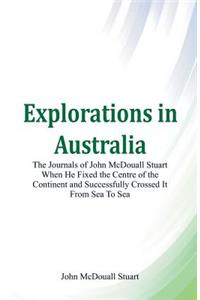 Explorations in Australia The Journals of John McDouall Stuart When He Fixed The Centre Of The Continent And Successfully Crossed It From Sea To Sea