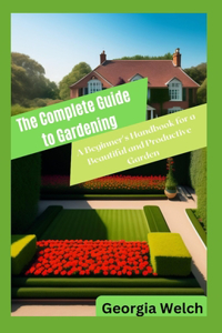 Complete Guide to Gardening: A Beginner's Handbook for a Beautiful and Productive Garden