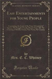 Easy Entertainments for Young People: Containing, the Court of the Year; A Carnival of Sports; The Sniggles Family; Doctor Cure-All; The Courting of Mother Goose; Vice Versa; My Country (Classic Reprint)