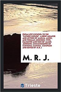 From Life's School to the Father's House. a Brief Memoir and Letters of Amelia, Annie, and Thomas Johnson, Wife, Daughter and Son of James Johnson, Commissioner of Customs, Canada. Compiled and Edited by M.R.J