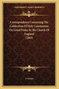 Correspondence Concerning The Celebration Of Holy Communion On Good Friday In The Church Of England (1883)