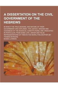 A Dissertation on the Civil Government of the Hebrews; In Which the True Designs, and Nature of Their Government Are Explained. the Justice, Wisdom