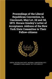 Proceedings of the Liberal Republican Convention, in Cincinnati, May Lst, 2d and 3d, 1872. Horace Greeley's Letter of Acceptance. Address of the New York State Committee to Their Fellow-citizens