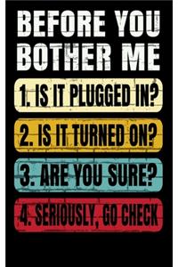 Before You Bother Me 1. Is It Plugged In? 2. Is It Turned On? 3. Are You Sure? 4. Seriously Go Check