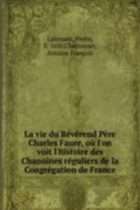 La vie du Reverend Pere Charles Faure, ou l'on voit l'histoire des Chanoines reguliers de la Congregation de France