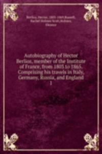 Autobiography of Hector Berlioz, member of the Institute of France, from 1803 to 1865. Comprising his travels in Italy, Germany, Russia, and England