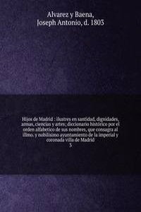 Hijos de Madrid : ilustres en santidad, dignidades, armas, ciencias y artes; diccionario historico por el orden alfabetico de sus nombres, que consagra al illmo. y nobilisimo ayuntamiento de la imperial y coronada villa de Madrid