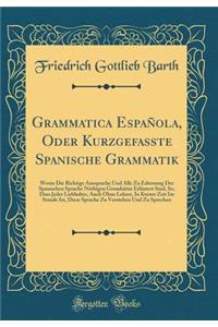 Grammatica EspaÃ±ola, Oder Kurzgefasste Spanische Grammatik: Worin Die Richtige Aussprache Und Alle Zu Erlernung Der Spanischen Sprache NÃ¶thigen GrundsÃ¤tze ErlÃ¤utert Sind, So, Dass Jeder Liebhaber, Auch Ohne Lehrer, in Kurzer Zeit Im Stande Ist,