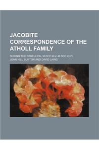 Jacobite Correspondence of the Atholl Family; During the Rebellion, M.DCC.XLV.-M.DCC.XLVI.