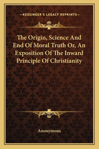 The Origin, Science And End Of Moral Truth Or, An Exposition Of The Inward Principle Of Christianity