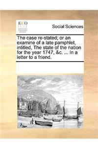 The Case Re-Stated; Or an Examine of a Late Pamphlet, Intitled, the State of the Nation for the Year 1747, &C. ... in a Letter to a Friend.
