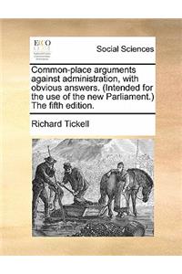 Common-Place Arguments Against Administration, with Obvious Answers. (Intended for the Use of the New Parliament.) the Fifth Edition.