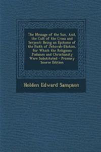 The Message of the Sun, And, the Cult of the Cross and Serpent: Being an Epitome of the Faith of Jehovah-Etohim, for Which the Religions Judaism and Christianity Were Substituted - Primary Source Edition