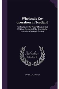 Wholesale Co-Operation in Scotland: The Fruits of Fifty Years' Efforts (1868-1918) an Account of the Scottish Co-Operative Wholesale Society