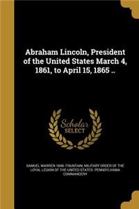 Abraham Lincoln, President of the United States March 4, 1861, to April 15, 1865 ..