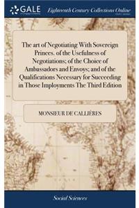 art of Negotiating With Sovereign Princes. of the Usefulness of Negotiations; of the Choice of Ambassadors and Envoys; and of the Qualifications Necessary for Succeeding in Those Imployments The Third Edition