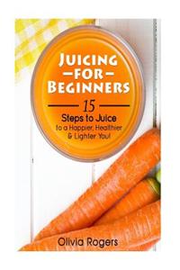 Juicing for Beginners: 15 Steps to Juice to a Happier, Healthier, & Lighter You!