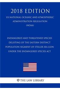 Endangered and Threatened Species - Delisting of the Eastern Distinct Population Segment of Steller Sea Lion Under the Endangered Species ACT (Us National Oceanic and Atmospheric Administration Regulation) (Noaa) (2018 Edition)