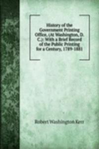 History of the Government Printing Office, (At Washington, D.C.): With a Brief Record of the Public Printing for a Century, 1789-1881