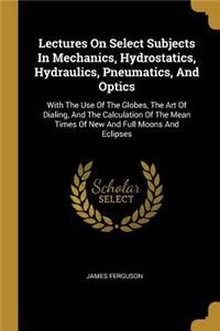 Lectures On Select Subjects In Mechanics, Hydrostatics, Hydraulics, Pneumatics, And Optics