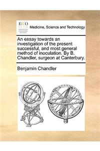 An Essay Towards an Investigation of the Present Successful, and Most General Method of Inoculation. by B. Chandler, Surgeon at Canterbury.