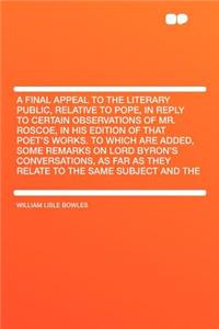 A Final Appeal to the Literary Public, Relative to Pope, in Reply to Certain Observations of Mr. Roscoe, in His Edition of That Poet's Works. to Which Are Added, Some Remarks on Lord Byron's Conversations, as Far as They Relate to the Same Subject