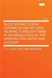 Select Extracts from Chronicles and Records Relating to English Towns in the Middle Ages; Ed. the Introduction, Notes, and Glossary