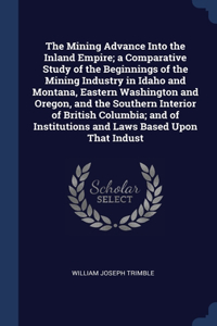 The Mining Advance Into the Inland Empire; a Comparative Study of the Beginnings of the Mining Industry in Idaho and Montana, Eastern Washington and Oregon, and the Southern Interior of British Columbia; and of Institutions and Laws Based Upon That