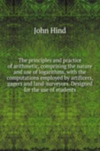 principles and practice of arithmetic, comprising the nature and use of logarithms, with the computations employed by artificers, gagers and land-surveyors. Designed for the use of students