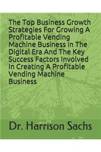 The Top Business Growth Strategies For Growing A Profitable Vending Machine Business In The Digital Era And The Key Success Factors Involved In Creating A Profitable Vending Machine Business