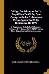 Código De Aduanas De La República De Chile, Que Comprende La Ordenanza Promulgada En 26 De Diciembre De 1872