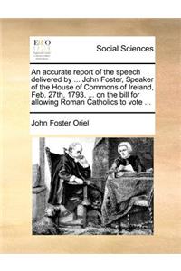 An accurate report of the speech delivered by ... John Foster, Speaker of the House of Commons of Ireland, Feb. 27th, 1793, ... on the bill for allowing Roman Catholics to vote ...