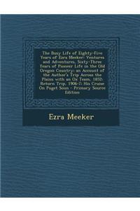 The Busy Life of Eighty-Five Years of Ezra Meeker: Ventures and Adventures, Sixty-Three Years of Pioneer Life in the Old Oregon Country; An Account of the Author's Trip Across the Plains with an Ox Team, 1852; Return Trip, 1906-7; His Cruise on Pug