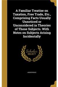 Familiar Treatise on Taxation, Free Trade, Etc., Comprising Facts Usually Unnoticed or Unconsidered in Theories of Those Subjects. With Notes on Subjects Arising Incidentally