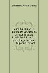 Continuacion De La Historia De La Compania De Jesus En Nueva Espana Del P. Francisco Javier Alegre, Volumes 1-2 (Spanish Edition)