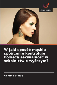 W jaki sposób męskie spojrzenie kontroluje kobiecą seksualnośc w szkolnictwie wyższym?