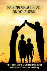 Raising Great Kids On Your Own - How To Raise Successful Kids Without Overparenting