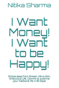 I Want Money! I Want to be Happy!: Simple steps from Broken Life to Rich, Miraculous Life. Commit to outshine your mediocre life in 90 Days!