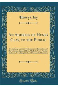 An Address of Henry Clay, to the Public: Containing Certain Testimony in Reputation of the Charges Against Him, Made by Gen. Andrew Jackson, Touching the Last Presidential Election (Classic Reprint)