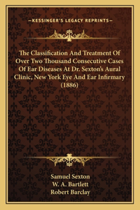 Classification And Treatment Of Over Two Thousand Consecutive Cases Of Ear Diseases At Dr. Sexton's Aural Clinic, New York Eye And Ear Infirmary (1886)