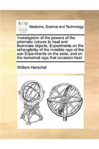 Investigation of the Powers of the Prismatic Colours to Heat and Illuminate Objects, Experiments on the Refrangibility of the Invisible Rays of the Sun Experiments on the Solar, and on the Terrestrial Rays That Occasion Heat