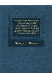 Drainage Channel and Waterway; A History of the Effort to Secure an Effective and Harmless Method for the Disposal of the Sewage of the City of Chicag