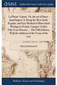 La Plume Volante. Or, the Art of Short-Hand Improv'd. Being the Most Swift, Regular, and Easy Method of Short-Hand Writing Yet Extant. Compos'd After Fifty Years Practice ... the Fifth Edition, with the Addition of the Terms of the Law