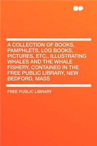 A Collection of Books, Pamphlets, Log Books, Pictures, Etc., Illustrating Whales and the Whale Fishery, Contained in the Free Public Library, New Bedford, Mass