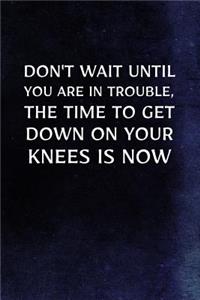 Don't Wait Until You Are In Trouble, The Time To Get Down On Your Knees Is Now