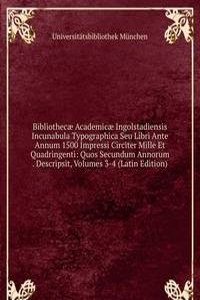 Bibliothecae Academicae Ingolstadiensis Incunabula Typographica Seu Libri Ante Annum 1500 Impressi Circiter Mille Et Quadringenti: Quos Secundum Annorum . Descripsit, Volumes 3-4 (Latin Edition)