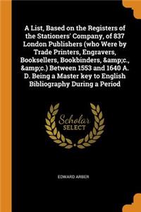 A List, Based on the Registers of the Stationers' Company, of 837 London Publishers (Who Were by Trade Printers, Engravers, Booksellers, Bookbinders, &c., &c.) Between 1553 and 1640 A. D. Being a Master Key to English Bibliography During a Period