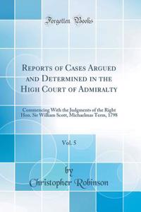 Reports of Cases Argued and Determined in the High Court of Admiralty, Vol. 5: Commencing with the Judgments of the Right Hon. Sir William Scott, Michaelmas Term, 1798 (Classic Reprint)