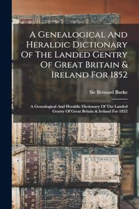 A Genealogical And Heraldic Dictionary Of The Landed Gentry Of Great Britain & Ireland For 1852: A Genealogical And Heraldic Dictionary Of The Landed Gentry Of Great Britain & Ireland For 1852