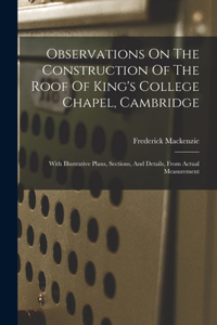 Observations On The Construction Of The Roof Of King's College Chapel, Cambridge: With Illustrative Plans, Sections, And Details, From Actual Measurement